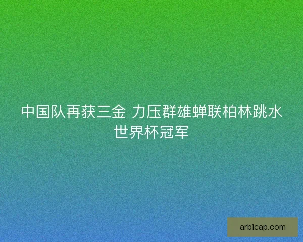 中国队再获三金 力压群雄蝉联柏林跳水世界杯冠军