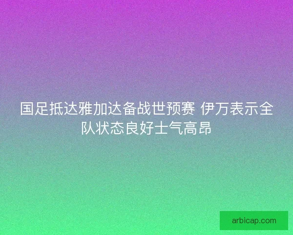 国足抵达雅加达备战世预赛 伊万表示全队状态良好士气高昂
