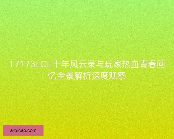 17173LOL十年风云录与玩家热血青春回忆全景解析深度观察