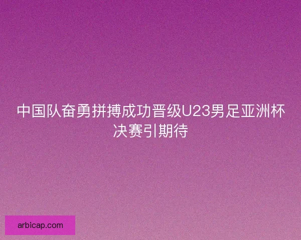 中国队奋勇拼搏成功晋级U23男足亚洲杯决赛引期待 中国队奋勇拼搏成功晋级U23男足亚洲杯决赛引期待
