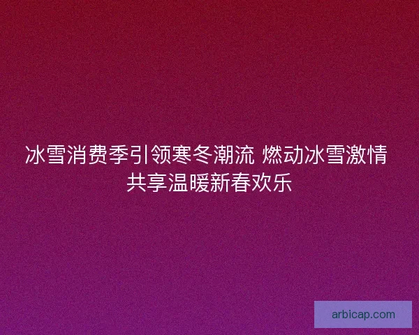 冰雪消费季引领寒冬潮流 燃动冰雪激情 共享温暖新春欢乐