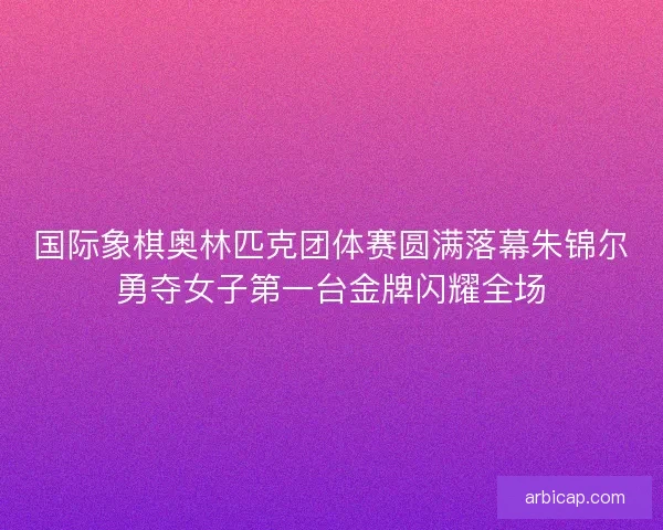 国际象棋奥林匹克团体赛圆满落幕朱锦尔勇夺女子第一台金牌闪耀全场 国际象棋奥林匹克团体赛圆满落幕朱锦尔勇夺女子第一台金牌闪耀全场