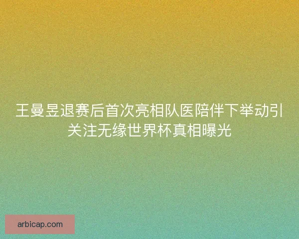 王曼昱退赛后首次亮相队医陪伴下举动引关注无缘世界杯真相曝光