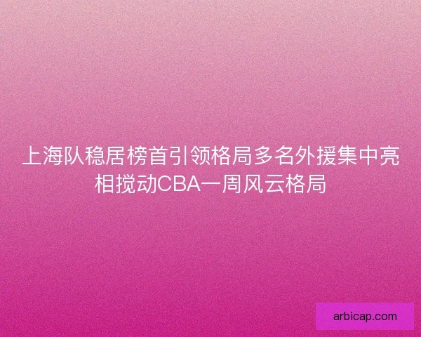 上海队稳居榜首引领格局多名外援集中亮相搅动CBA一周风云格局 上海队稳居榜首引领格局多名外援集中亮相搅动CBA一周风云格局