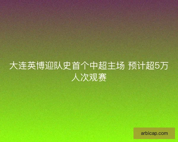大连英博迎队史首个中超主场 预计超5万人次观赛
